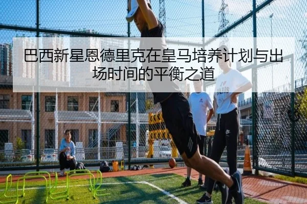 巴西新星恩德里克在皇马培养计划与出场时间的平衡之道