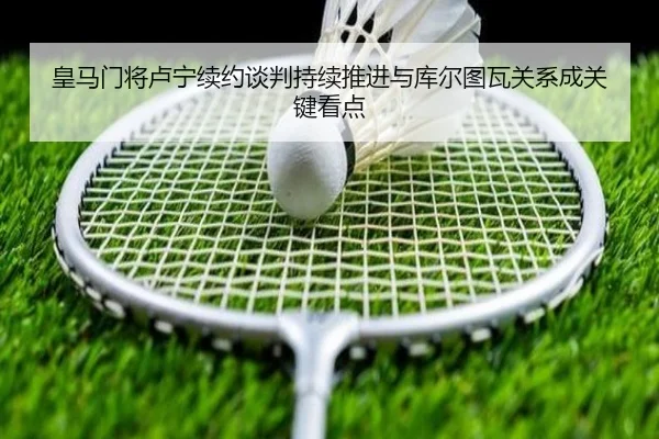 皇马门将卢宁续约谈判持续推进与库尔图瓦关系成关键看点