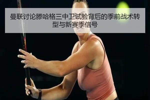 曼联讨论滕哈格三中卫试验背后的季前战术转型与新赛季信号