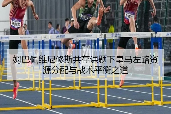 姆巴佩维尼修斯共存课题下皇马左路资源分配与战术平衡之道